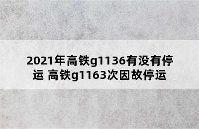 2021年高铁g1136有没有停运 高铁g1163次因故停运